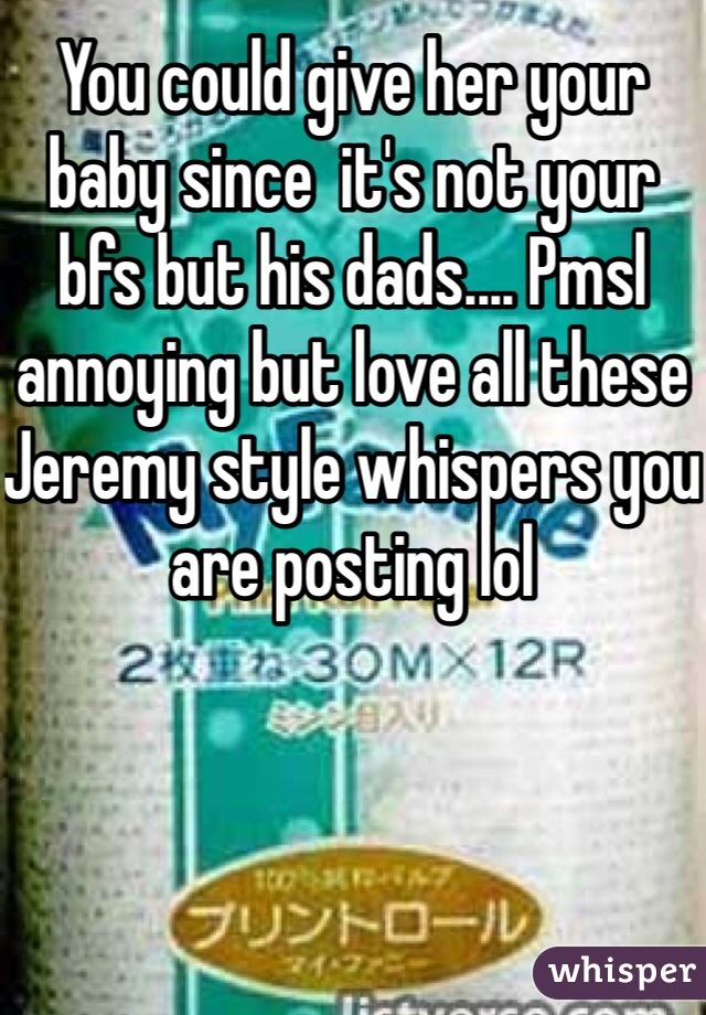 You could give her your baby since  it's not your bfs but his dads.... Pmsl annoying but love all these Jeremy style whispers you are posting lol 