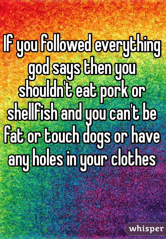 If you followed everything god says then you shouldn't eat pork or shellfish and you can't be fat or touch dogs or have any holes in your clothes