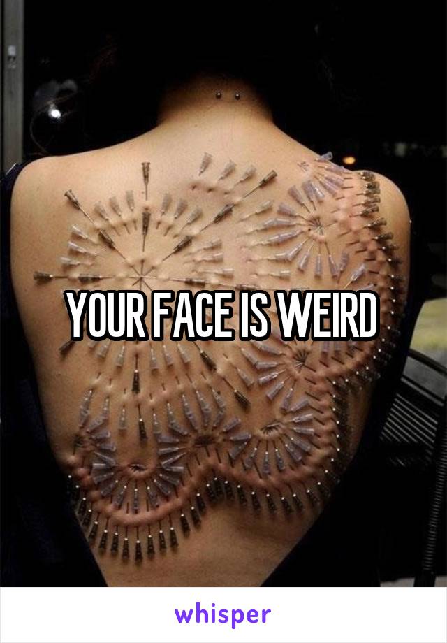 YOUR FACE IS WEIRD 