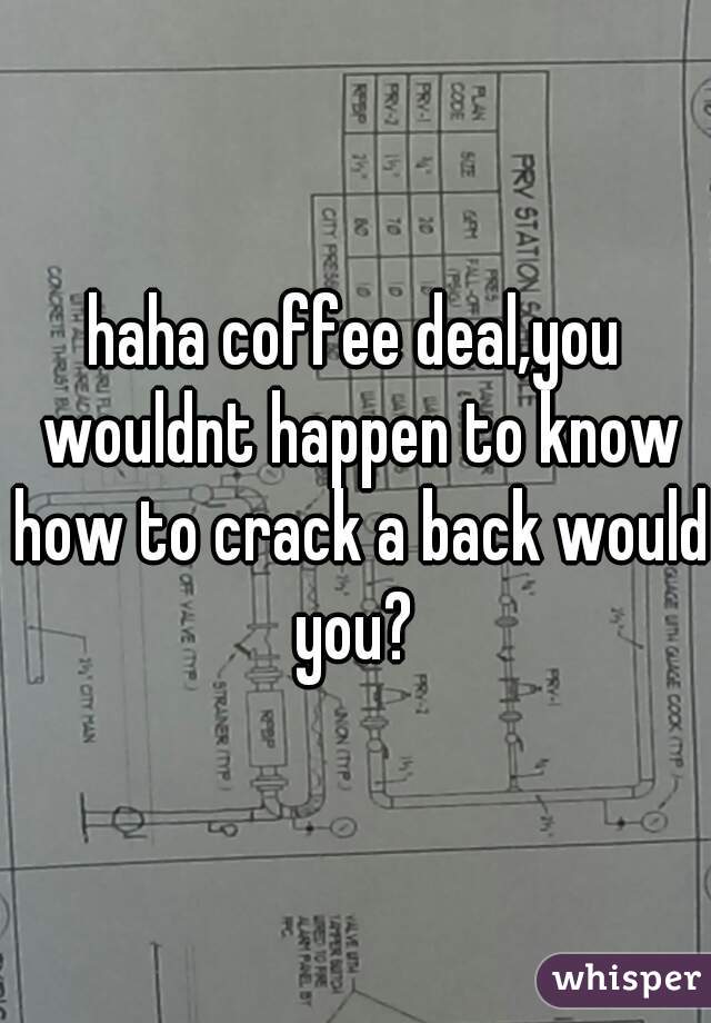 haha coffee deal,you wouldnt happen to know how to crack a back would  you?  