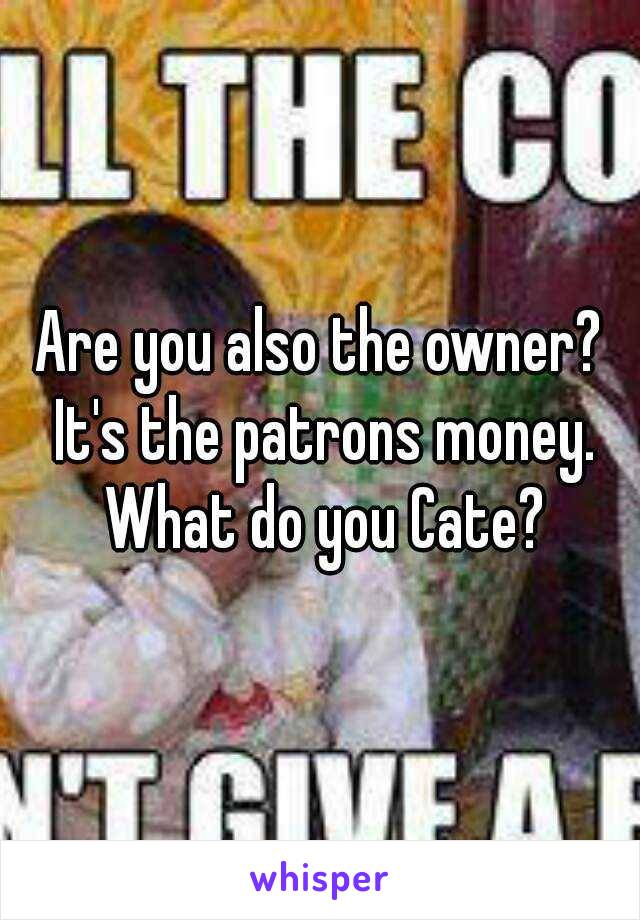 Are you also the owner? It's the patrons money. What do you Cate?