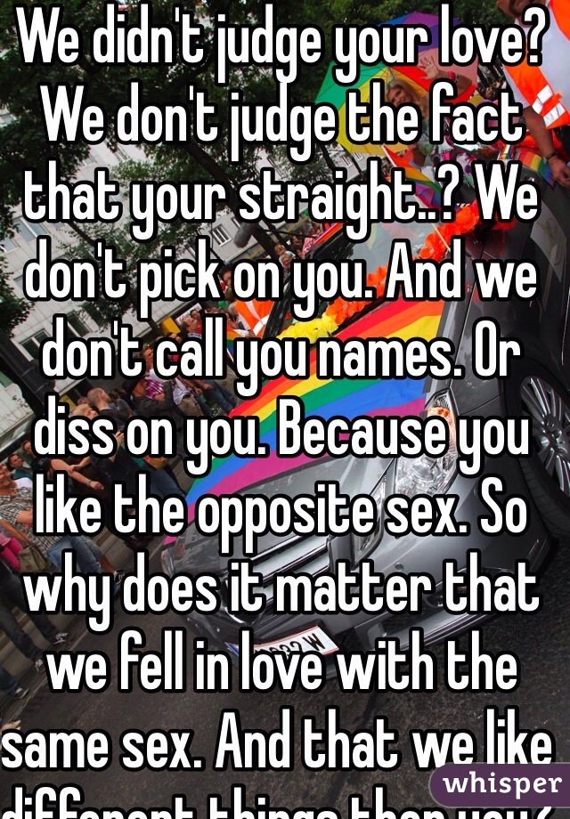 We didn't judge your love? We don't judge the fact that your straight..? We don't pick on you. And we don't call you names. Or diss on you. Because you like the opposite sex. So why does it matter that we fell in love with the same sex. And that we like different things then you? People like you sicken me.
