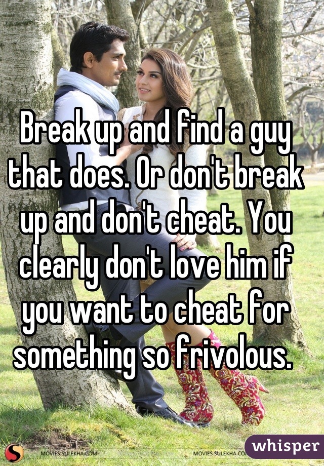 Break up and find a guy that does. Or don't break up and don't cheat. You clearly don't love him if you want to cheat for something so frivolous. 