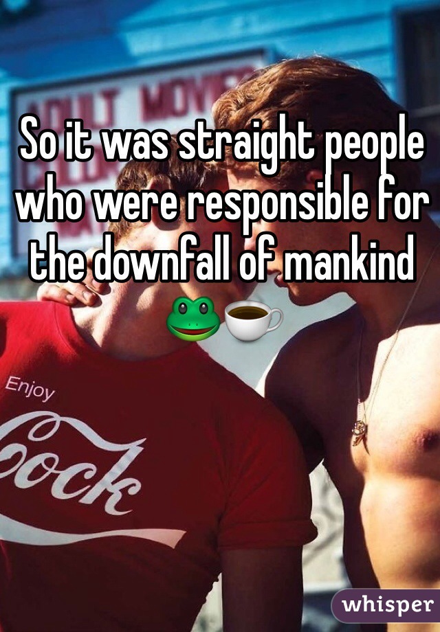 So it was straight people who were responsible for the downfall of mankind 
🐸☕️