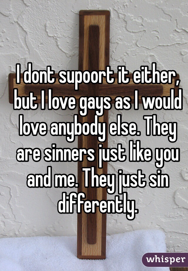 I dont supoort it either, but I love gays as I would love anybody else. They are sinners just like you and me. They just sin differently.