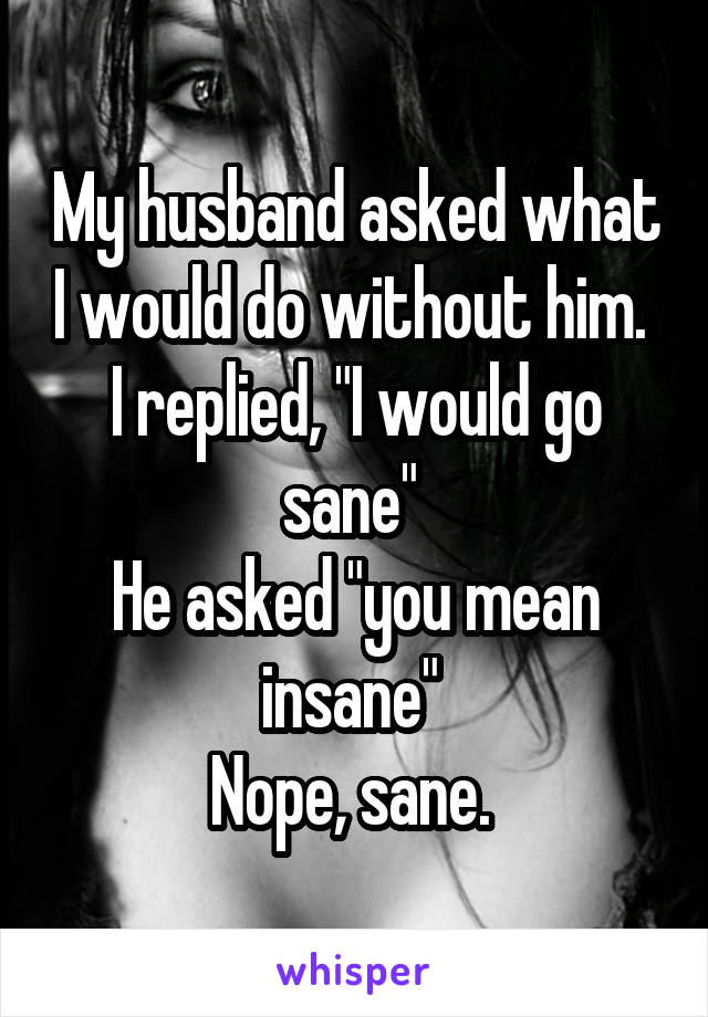 My husband asked what I would do without him. 
I replied, "I would go sane" 
He asked "you mean insane" 
Nope, sane. 