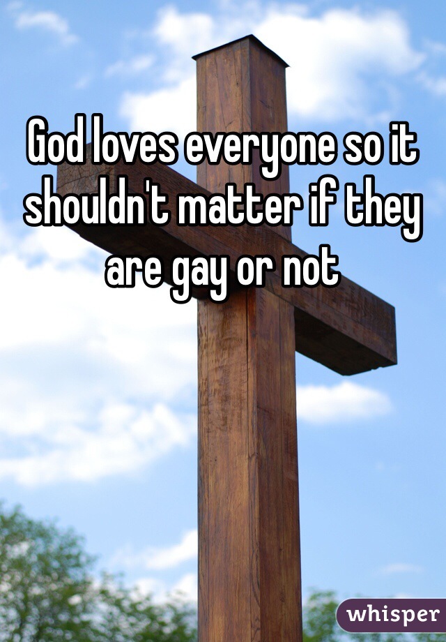 God loves everyone so it shouldn't matter if they are gay or not 