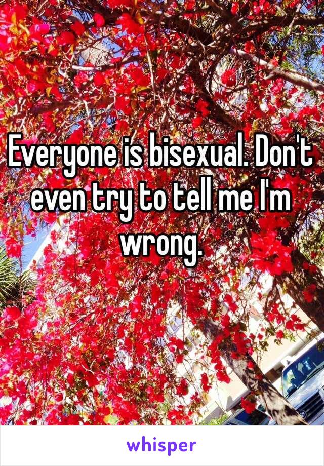 Everyone is bisexual. Don't even try to tell me I'm wrong.