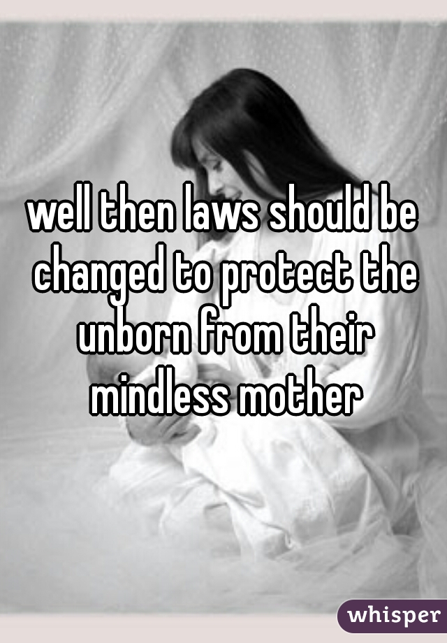 well then laws should be changed to protect the unborn from their mindless mother