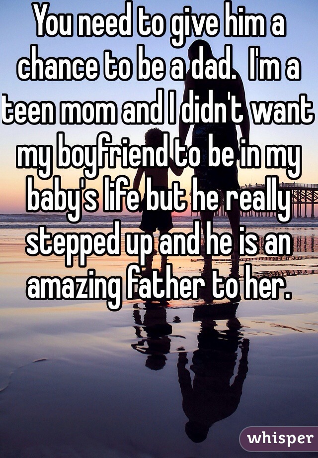 You need to give him a chance to be a dad.  I'm a teen mom and I didn't want my boyfriend to be in my baby's life but he really stepped up and he is an amazing father to her. 