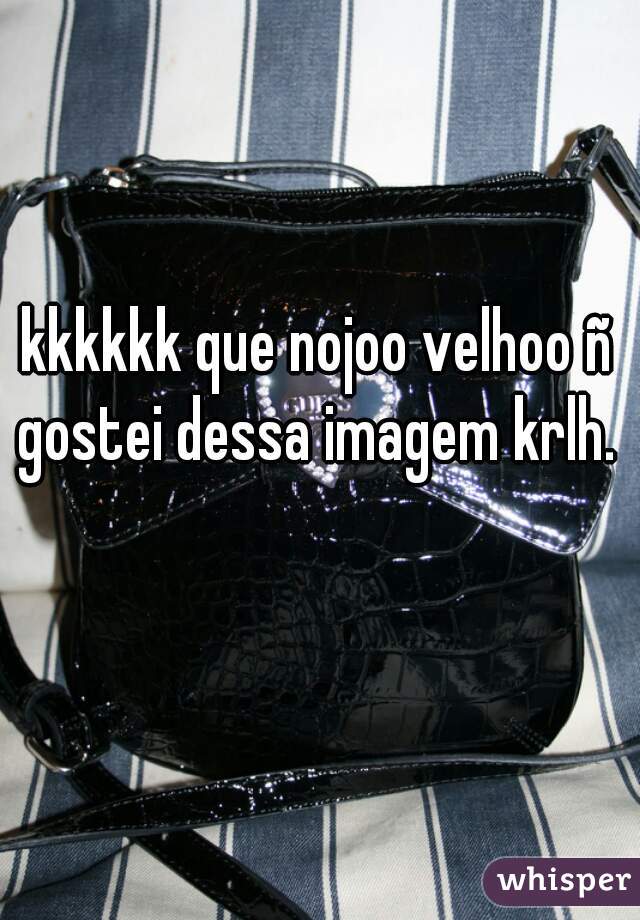 kkkkkk que nojoo velhoo ñ gostei dessa imagem krlh.     