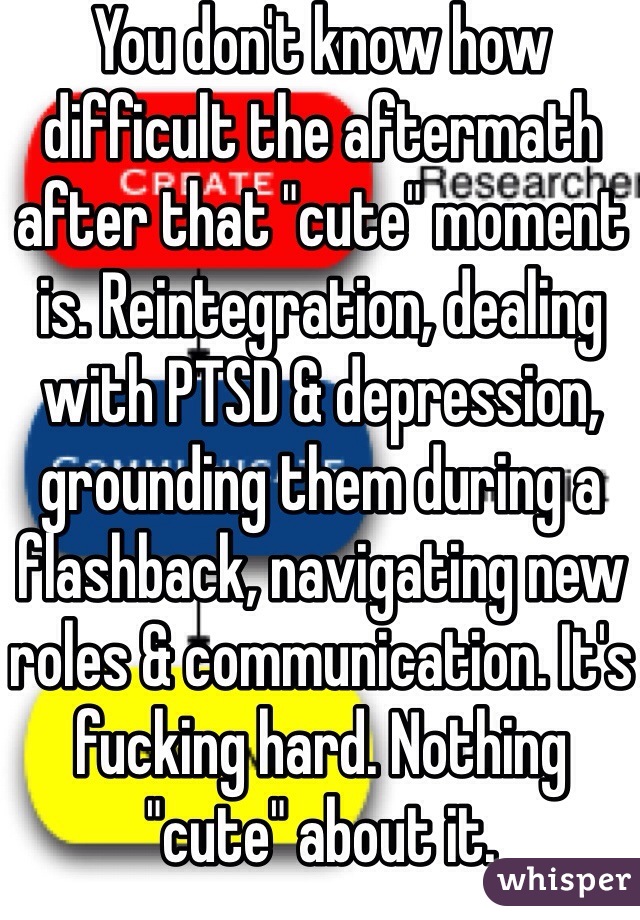 You don't know how difficult the aftermath after that "cute" moment is. Reintegration, dealing with PTSD & depression, grounding them during a flashback, navigating new roles & communication. It's fucking hard. Nothing "cute" about it. 