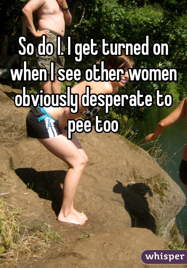 So do I. I get turned on when I see other women obviously desperate to pee too
