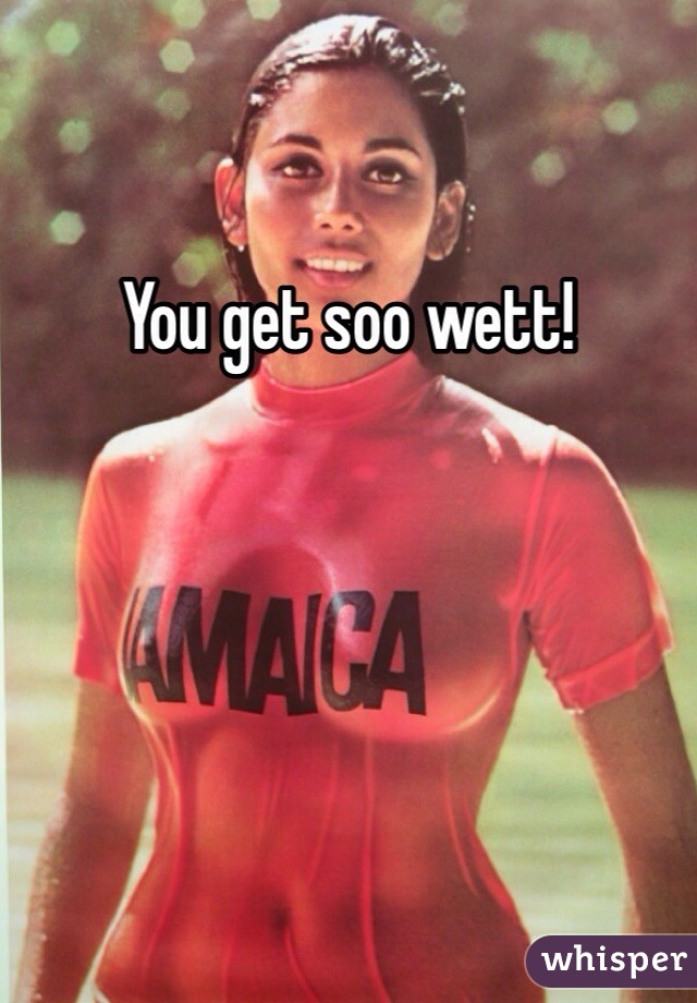 You get soo wett!
