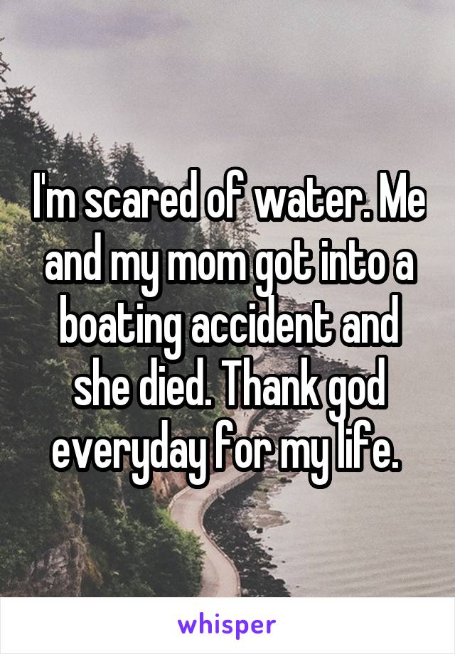 I'm scared of water. Me and my mom got into a boating accident and she died. Thank god everyday for my life. 