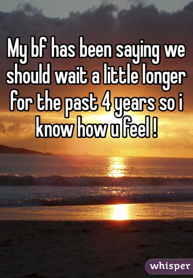 My bf has been saying we should wait a little longer for the past 4 years so i know how u feel !