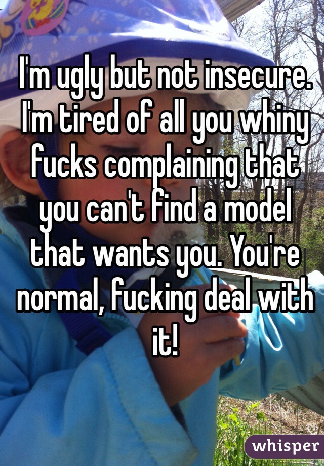 I'm ugly but not insecure. I'm tired of all you whiny fucks complaining that you can't find a model that wants you. You're normal, fucking deal with it!