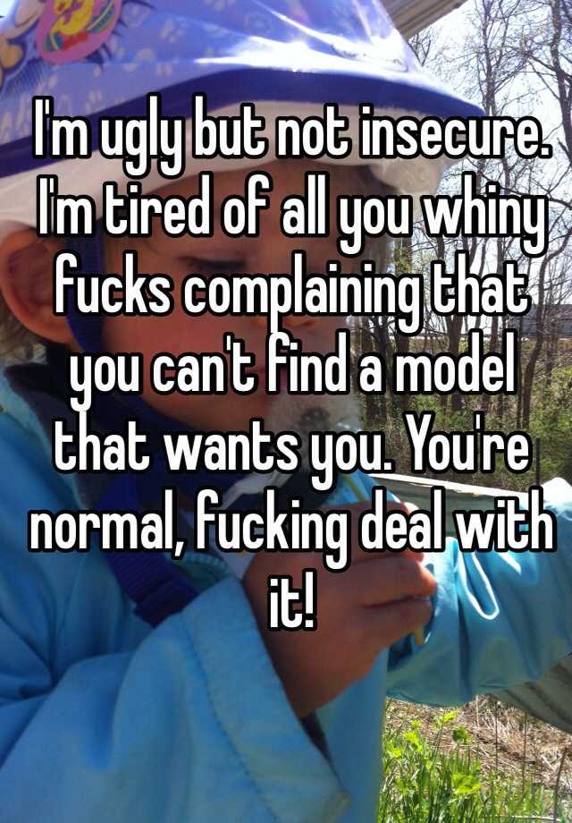 I'm ugly but not insecure. I'm tired of all you whiny fucks complaining that you can't find a model that wants you. You're normal, fucking deal with it!