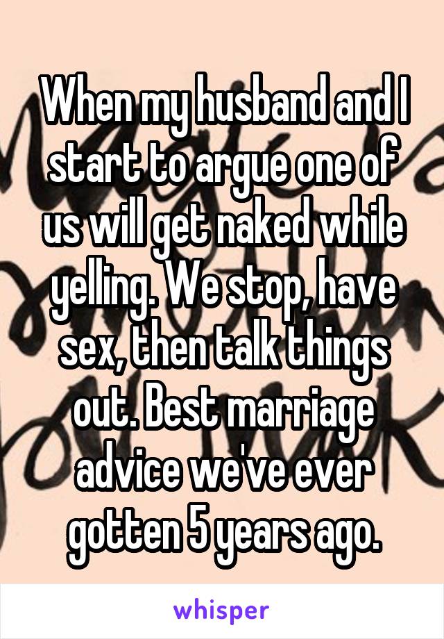 When my husband and I start to argue one of us will get naked while yelling. We stop, have sex, then talk things out. Best marriage advice we've ever gotten 5 years ago.