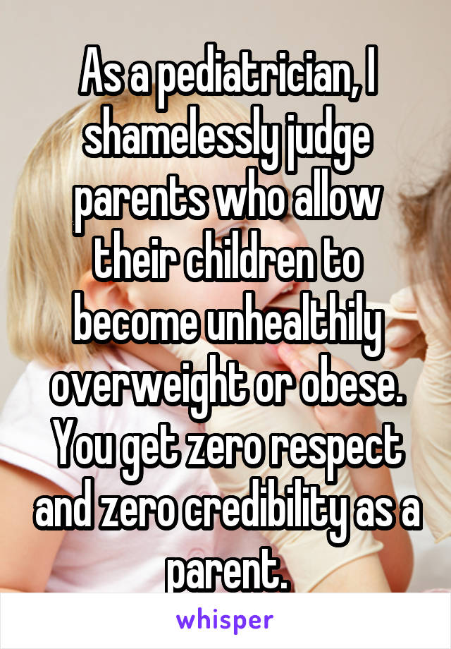 As a pediatrician, I shamelessly judge parents who allow their children to become unhealthily overweight or obese. You get zero respect and zero credibility as a parent.