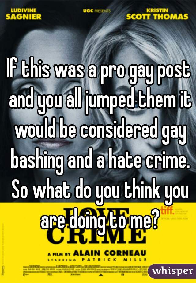 If this was a pro gay post and you all jumped them it would be considered gay bashing and a hate crime. So what do you think you are doing to me?