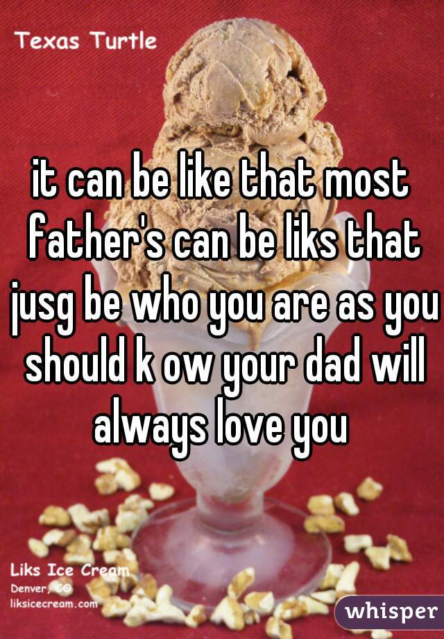 it can be like that most father's can be liks that jusg be who you are as you should k ow your dad will always love you 