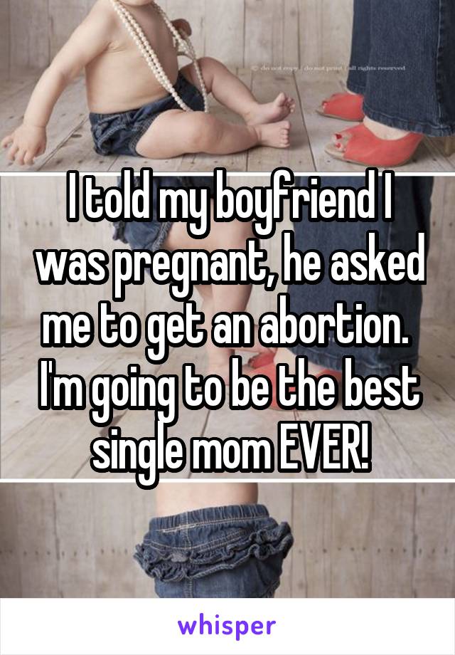 I told my boyfriend I was pregnant, he asked me to get an abortion.  I'm going to be the best single mom EVER!