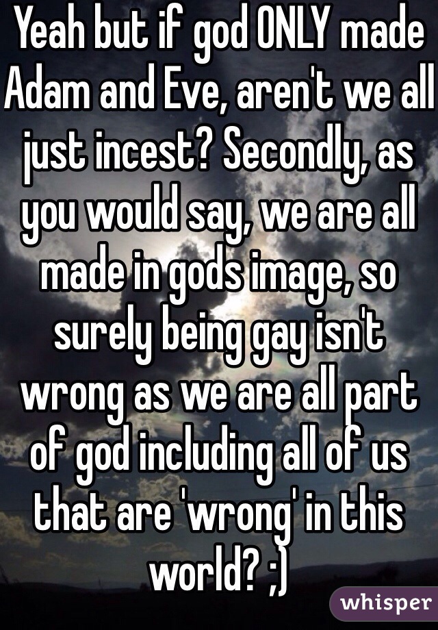 Yeah but if god ONLY made Adam and Eve, aren't we all just incest? Secondly, as you would say, we are all made in gods image, so surely being gay isn't wrong as we are all part of god including all of us that are 'wrong' in this world? ;)
