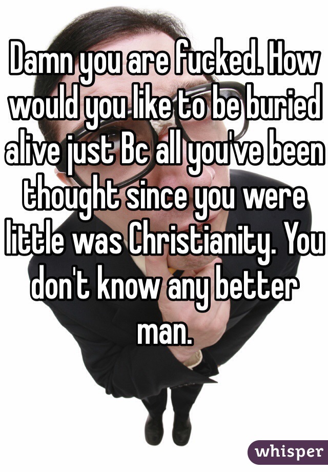 Damn you are fucked. How would you like to be buried alive just Bc all you've been thought since you were little was Christianity. You don't know any better man. 