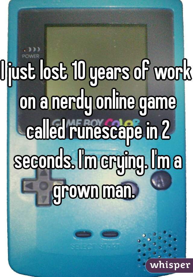 I just lost 10 years of work on a nerdy online game called runescape in 2 seconds. I'm crying. I'm a grown man.  