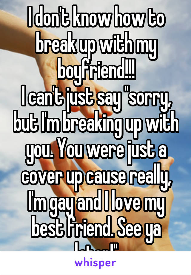 I don't know how to break up with my boyfriend!!!
I can't just say "sorry, but I'm breaking up with you. You were just a cover up cause really, I'm gay and I love my best friend. See ya later!"
