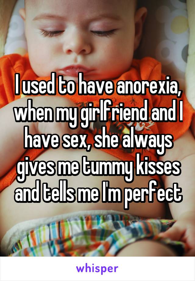 I used to have anorexia, when my girlfriend and I have sex, she always gives me tummy kisses and tells me I'm perfect