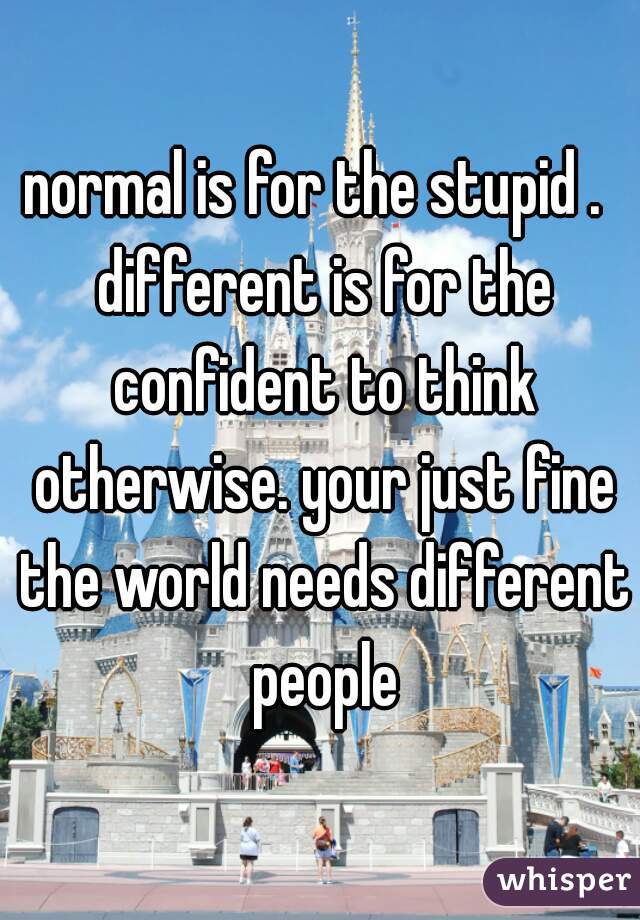 normal is for the stupid .  different is for the confident to think otherwise. your just fine the world needs different people