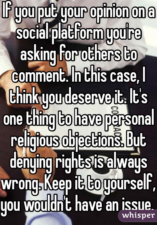 If you put your opinion on a social platform you're asking for others to comment. In this case, I think you deserve it. It's one thing to have personal religious objections. But denying rights is always wrong. Keep it to yourself, you wouldn't have an issue. 