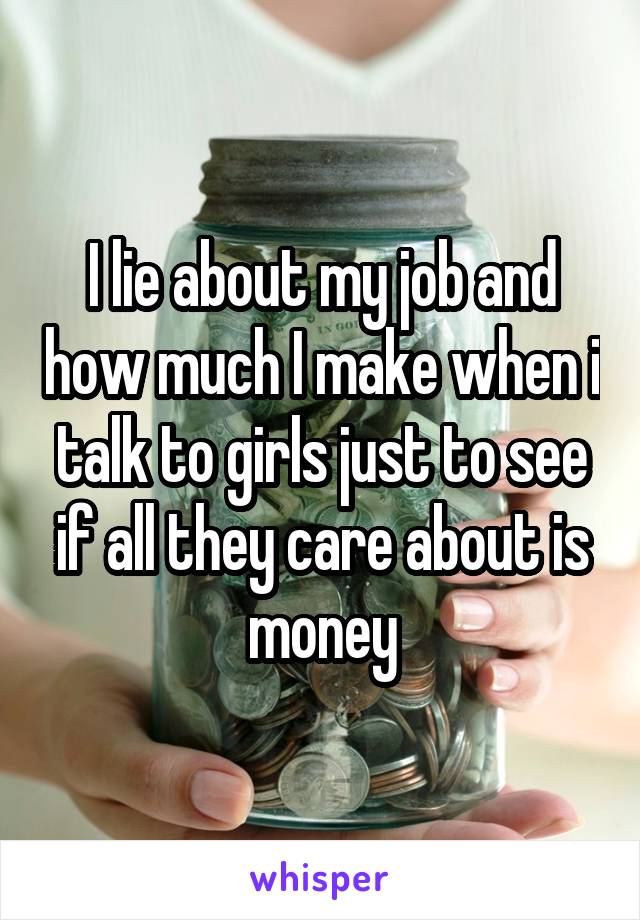 I lie about my job and how much I make when i talk to girls just to see if all they care about is money