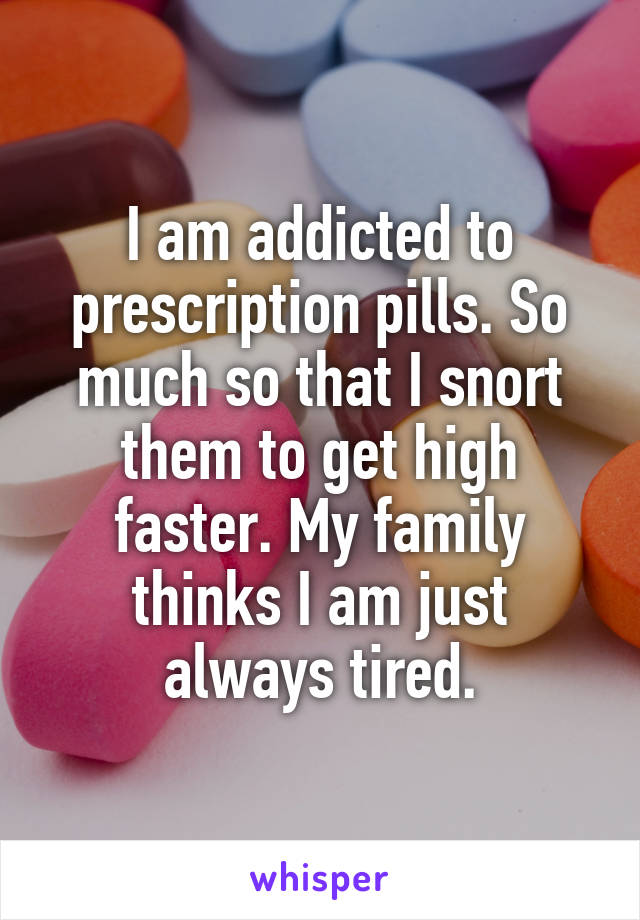 I am addicted to prescription pills. So much so that I snort them to get high faster. My family thinks I am just always tired.