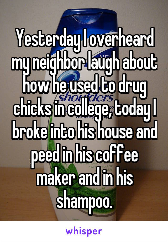 Yesterday I overheard my neighbor laugh about how he used to drug chicks in college, today I broke into his house and peed in his coffee maker and in his shampoo.