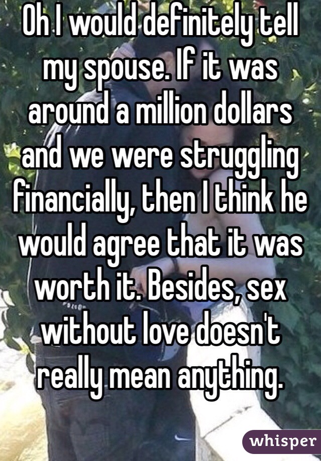 Oh I would definitely tell my spouse. If it was around a million dollars and we were struggling financially, then I think he would agree that it was worth it. Besides, sex without love doesn't really mean anything. 
