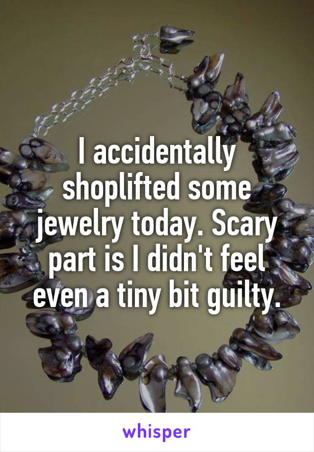 I accidentally shoplifted some jewelry today. Scary part is I didn't feel even a tiny bit guilty.