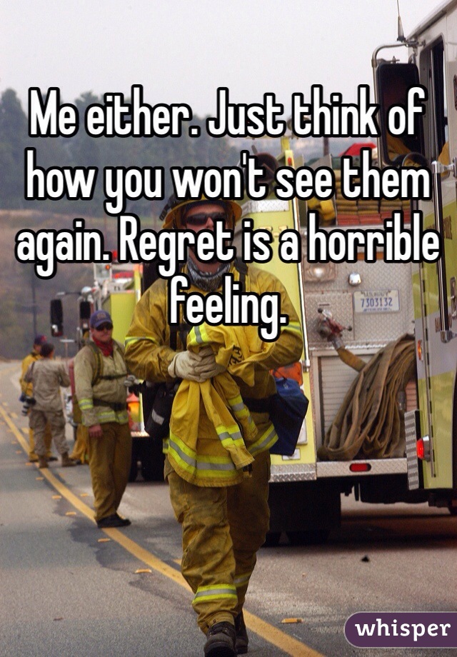 Me either. Just think of how you won't see them again. Regret is a horrible feeling. 