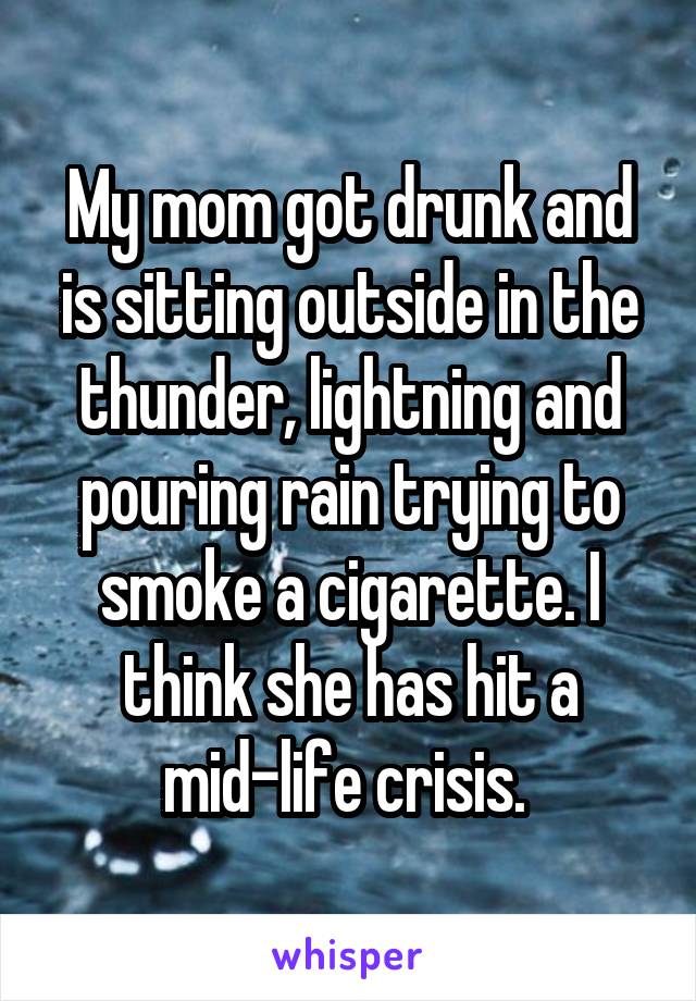 My mom got drunk and is sitting outside in the thunder, lightning and pouring rain trying to smoke a cigarette. I think she has hit a mid-life crisis. 
