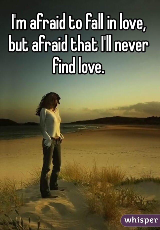I'm afraid to fall in love, but afraid that I'll never find love.