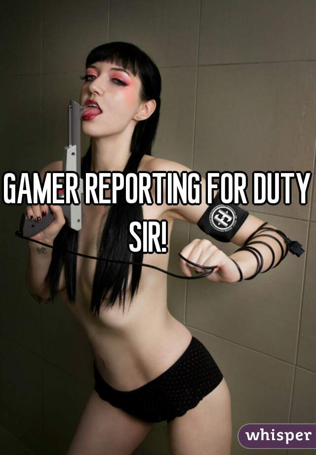GAMER REPORTING FOR DUTY SIR!    
