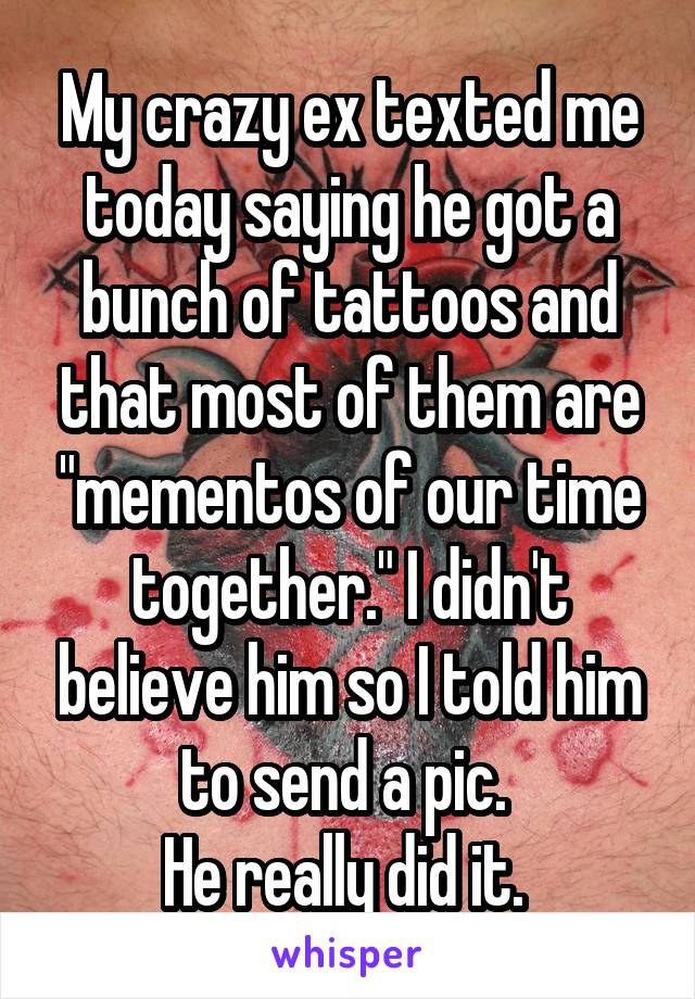 My crazy ex texted me today saying he got a bunch of tattoos and that most of them are "mementos of our time together." I didn't believe him so I told him to send a pic. 
He really did it. 
