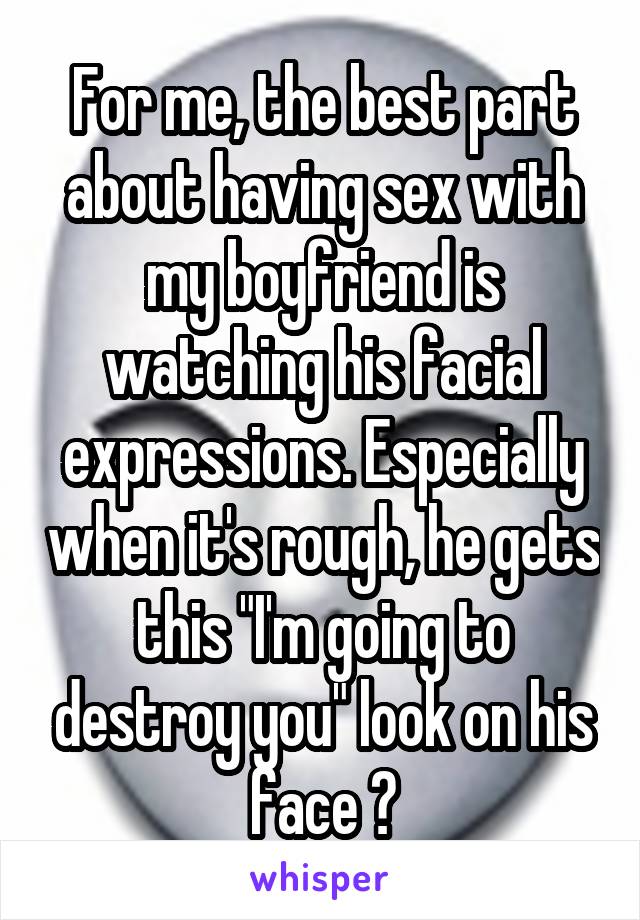 For me, the best part about having sex with my boyfriend is watching his facial expressions. Especially when it's rough, he gets this "I'm going to destroy you" look on his face 😄
