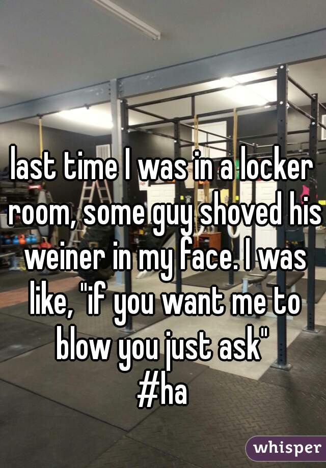 last time I was in a locker room, some guy shoved his weiner in my face. I was like, "if you want me to blow you just ask" 
#ha