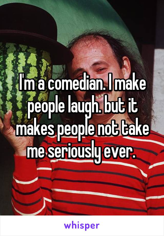 I'm a comedian. I make people laugh. but it makes people not take me seriously ever. 