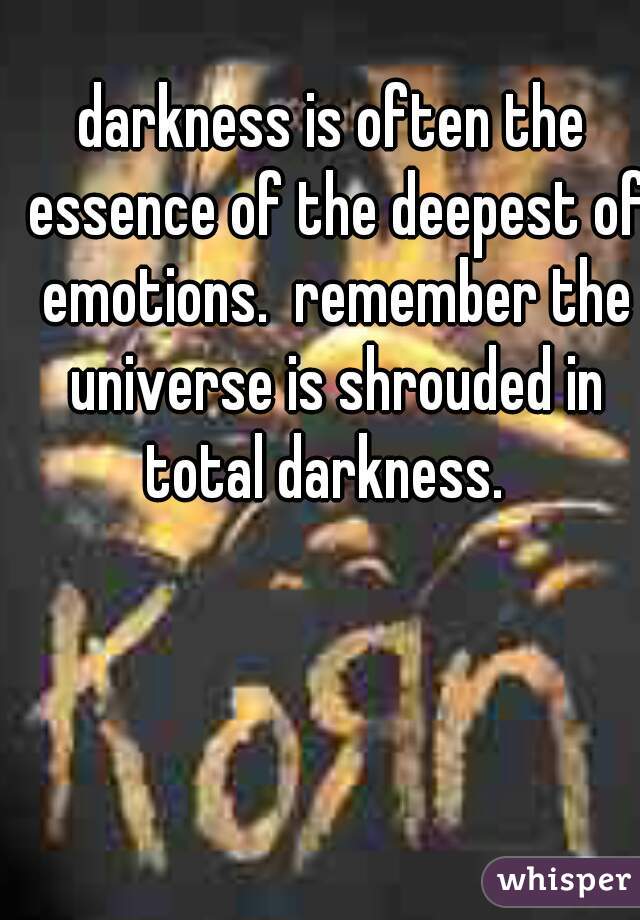 darkness is often the essence of the deepest of emotions.  remember the universe is shrouded in total darkness.  