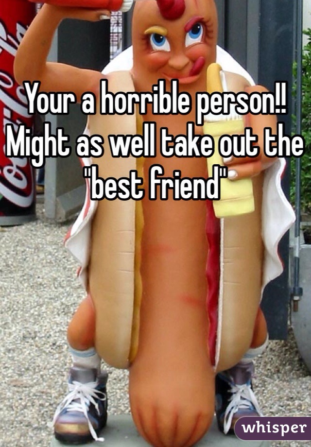 Your a horrible person!! Might as well take out the "best friend"