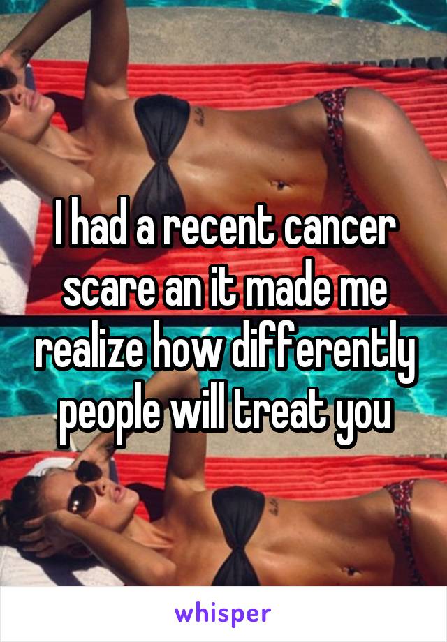 I had a recent cancer scare an it made me realize how differently people will treat you